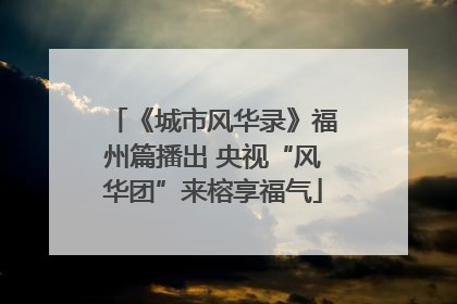 《城市风华录》福州篇播出 央视“风华团”来榕享福气
