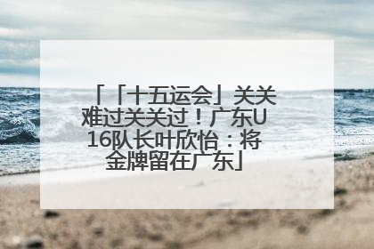 「十五运会」关关难过关关过！广东U16队长叶欣怡：将金牌留在广东