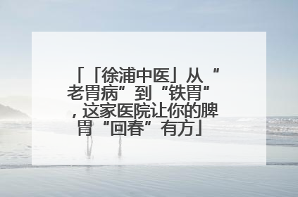 「徐浦中医」从“老胃病”到“铁胃”，这家医院让你的脾胃“回春”有方
