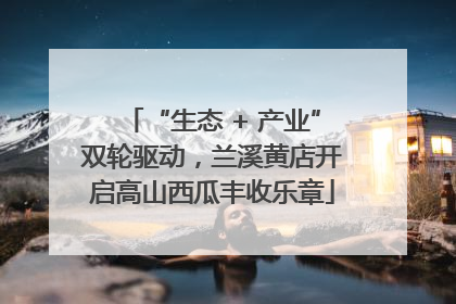 “生态 + 产业”双轮驱动，兰溪黄店开启高山西瓜丰收乐章