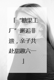 “糖果工厂”邂逅非遗，亲子共赴甜趣六一