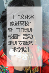 “文化名家进高校”暨“非遗进校园”活动走进安徽艺术学院