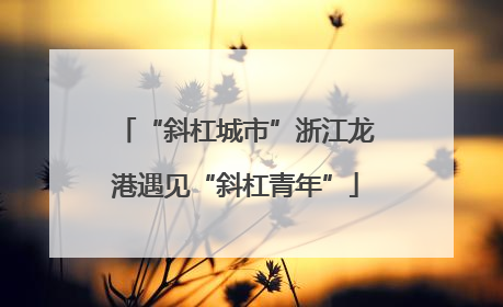 “斜杠城市”浙江龙港遇见“斜杠青年”
