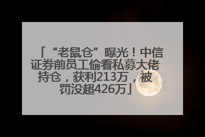 “老鼠仓”曝光！中信证券前员工偷看私募大佬持仓，获利213万，被罚没超426万