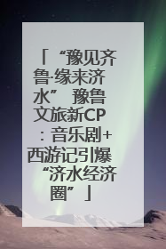 “豫见齐鲁·缘来济水” 豫鲁文旅新CP：音乐剧+西游记引爆“济水经济圈”