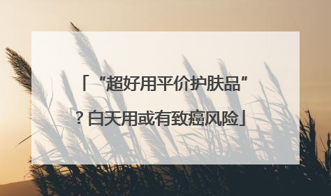 “超好用平价护肤品”？白天用或有致癌风险