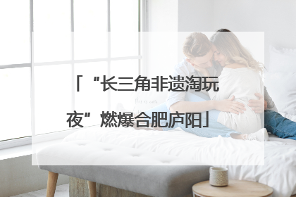“长三角非遗淘玩夜”燃爆合肥庐阳