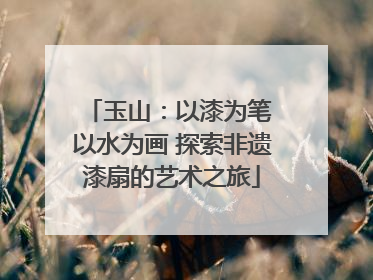玉山：以漆为笔 以水为画 探索非遗漆扇的艺术之旅