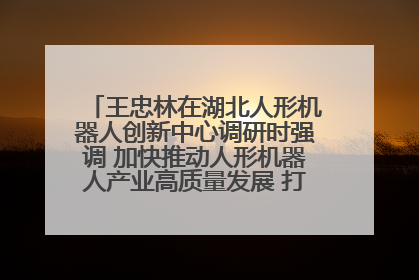 王忠林在湖北人形机器人创新中心调研时强调 加快推动人形机器人产业高质量发展 打造具有全国影响力的研发创新基地