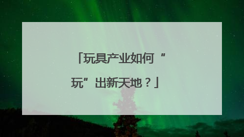 玩具产业如何“玩”出新天地？