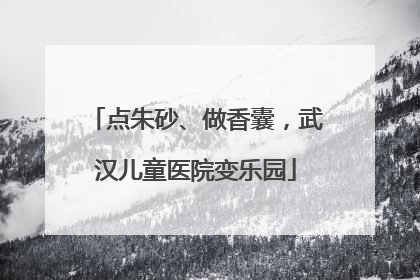 点朱砂、做香囊，武汉儿童医院变乐园