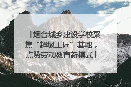 烟台城乡建设学校聚焦“超级工匠”基地，点赞劳动教育新模式