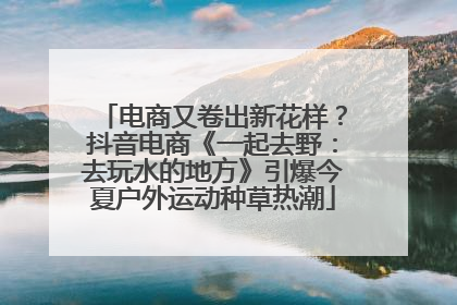 电商又卷出新花样？抖音电商《一起去野：去玩水的地方》引爆今夏户外运动种草热潮