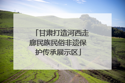甘肃打造河西走廊民族民俗非遗保护传承展示区