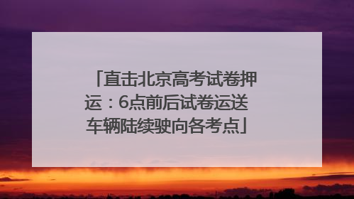 直击北京高考试卷押运：6点前后试卷运送车辆陆续驶向各考点