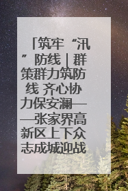筑牢“汛”防线｜群策群力筑防线 齐心协力保安澜——张家界高新区上下众志成城迎战汛情