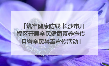 筑牢健康防线 长沙市开福区开展全民健康素养宣传月暨全民禁毒宣传活动
