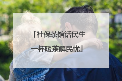 社保茶馆话民生 一杯暖茶解民忧