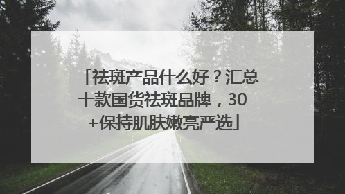 祛斑产品什么好？汇总十款国货祛斑品牌，30+保持肌肤嫩亮严选