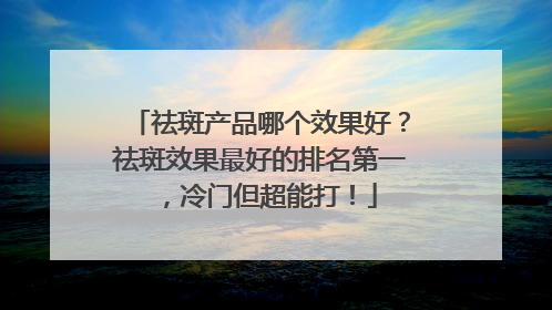祛斑产品哪个效果好？祛斑效果最好的排名第一，冷门但超能打！