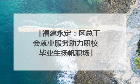 福建永定：区总工会就业服务助力职校毕业生扬帆职场