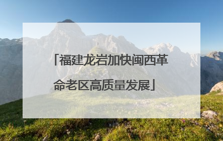 福建龙岩加快闽西革命老区高质量发展