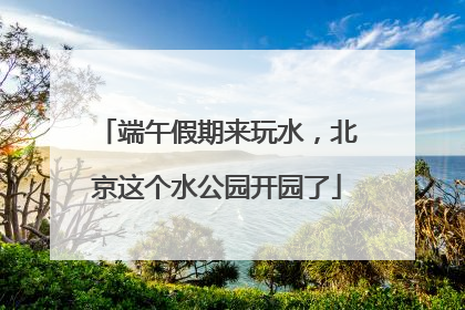 端午假期来玩水，北京这个水公园开园了