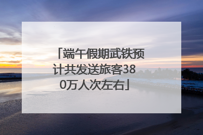 端午假期武铁预计共发送旅客380万人次左右