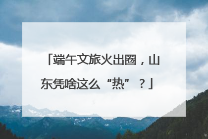 端午文旅火出圈，山东凭啥这么“热”？