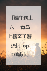 端午遇上六一 青岛上榜亲子游热门Top10城市