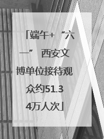 端午+“六一” 西安文博单位接待观众约51.34万人次