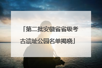 第二批安徽省省级考古遗址公园名单揭晓