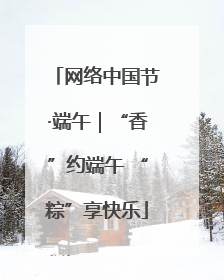 网络中国节·端午｜“香”约端午 “粽”享快乐