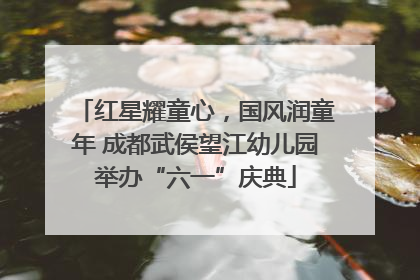 红星耀童心，国风润童年 成都武侯望江幼儿园举办“六一”庆典