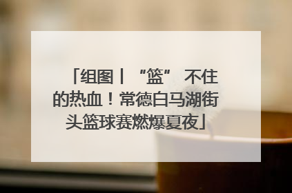 组图丨“篮” 不住的热血！常德白马湖街头篮球赛燃爆夏夜
