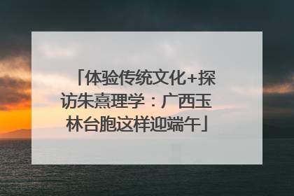 体验传统文化+探访朱熹理学：广西玉林台胞这样迎端午