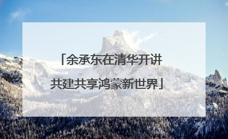 余承东在清华开讲 共建共享鸿蒙新世界