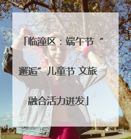 临潼区：端午节“邂逅”儿童节 文旅融合活力迸发