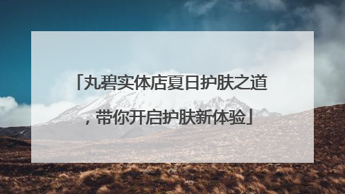 丸碧实体店夏日护肤之道，带你开启护肤新体验