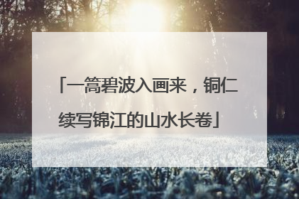 一篙碧波入画来，铜仁续写锦江的山水长卷