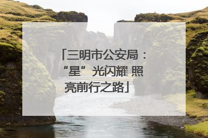 三明市公安局：“星”光闪耀 照亮前行之路