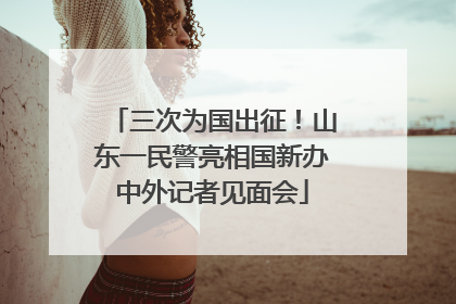 三次为国出征！山东一民警亮相国新办中外记者见面会