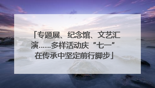 专题展、纪念馆、文艺汇演……多样活动庆“七一” 在传承中坚定前行脚步