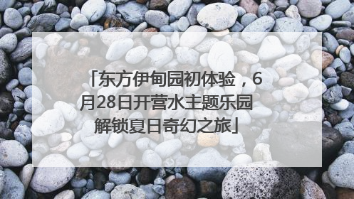 东方伊甸园初体验，6月28日开营水主题乐园解锁夏日奇幻之旅