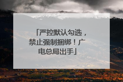 严控默认勾选，禁止强制捆绑！广电总局出手