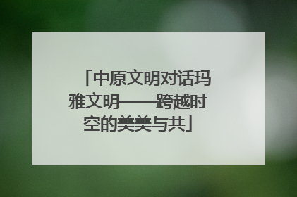 中原文明对话玛雅文明——跨越时空的美美与共