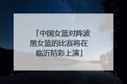 中国女篮对阵波黑女篮的比赛将在临沂精彩上演