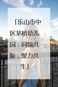 乐山市中区茅桥幼儿园：同频共振，聚力共生