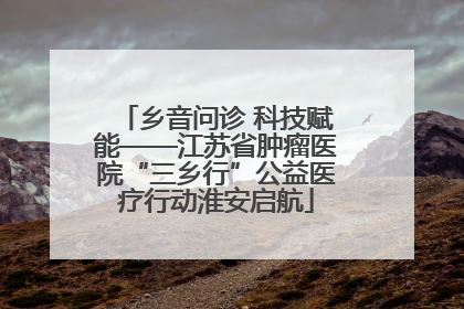 乡音问诊 科技赋能——江苏省肿瘤医院“三乡行”公益医疗行动淮安启航