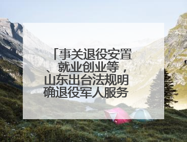 事关退役安置、就业创业等，山东出台法规明确退役军人服务保障工作